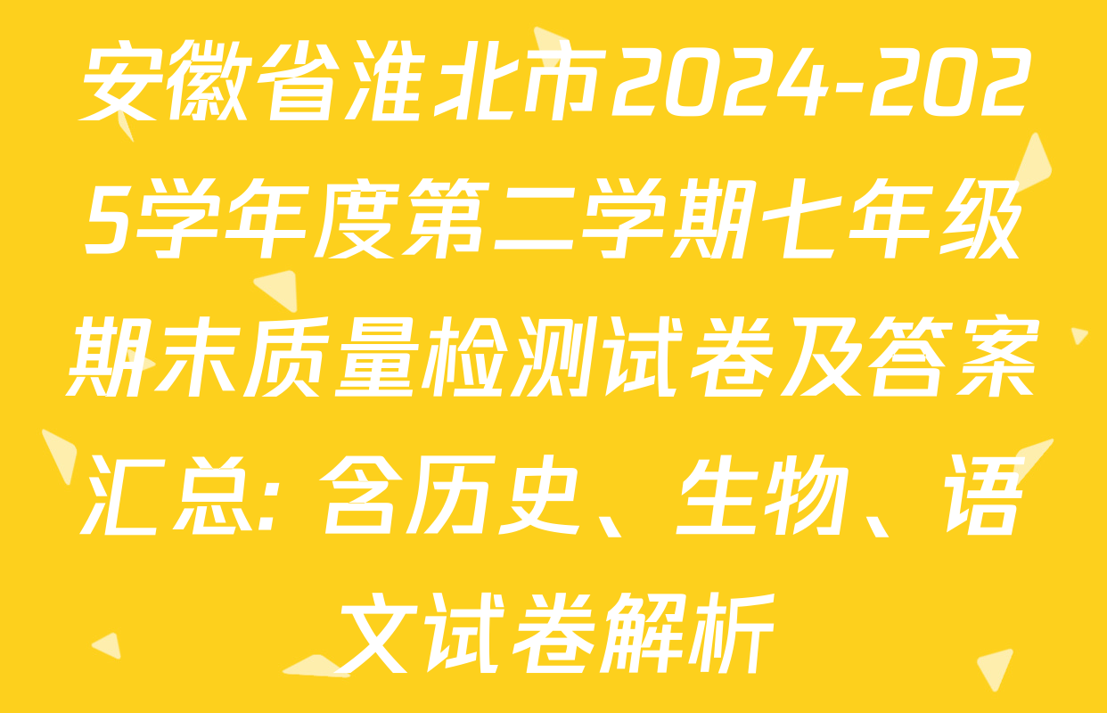 安徽省淮北市2024-2025学年度第二学期七年级期末质量检测试卷及答案汇总: 含历史、生物、语文试卷解析 安徽省淮北市2024-2025学年度第二学期七年级期末质量检测试卷及答案汇总: 含历史、生物、语文试卷解析